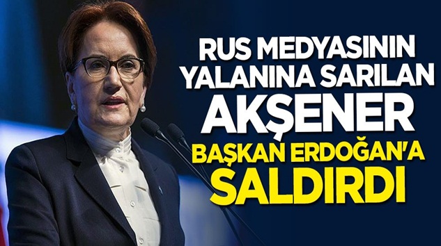  Meral Akşener, Rus medyasının yalanıyla Başkan Erdoğan’a saldırdı