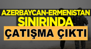 Azerbaycan ile Ermenistan sınırında çatışma çıktı !