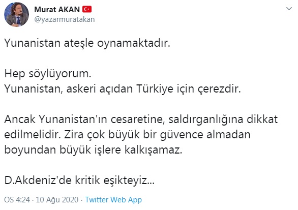 "Yunanistan ateşle oynamaktadır. Hep söylüyorum. Yunanistan, askeri açıdan Türkiye için çerezdir. Ancak Yunanistan'ın cesaretine, saldırganlığına dikkat edilmelidir. Zira çok büyük bir güvence almadan boyundan büyük işlere kalkışamaz." değerlendirmesinde bulunan Akan, Twitter hesabından yaptığı paylaşımın devamında "Doğu Akdeniz'de kritik eşikteyiz..." dedi.