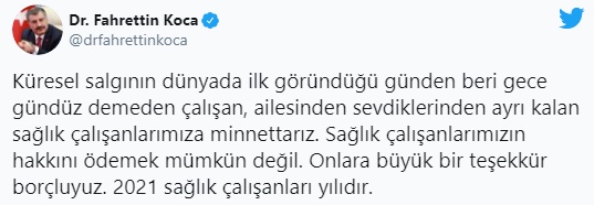 Sağlık Bakanı Fahrettin Koca, Twitter hesabından yaptığı açıklamada, "Küresel salgının dünyada ilk göründüğü günden beri gece gündüz demeden çalışan, ailesinden sevdiklerinden ayrı kalan sağlık çalışanlarımıza minnettarız. Sağlık çalışanlarımızın hakkını ödemek mümkün değil. Onlara büyük bir teşekkür borçluyuz. 2021 sağlık çalışanları yılıdır" ifadelerini kullandı.