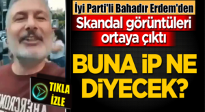 İyi Parti Genel Başkan Yardımcısı Bahadır Erdem’den skandal görüntüler!