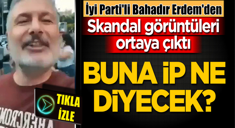  İyi Parti Genel Başkan Yardımcısı Bahadır Erdem’den skandal görüntüler!