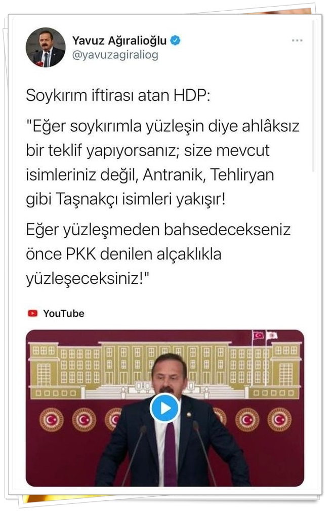 İYİ Parti Sözcüsü ve İstanbul Milletvekili Yavuz Ağıralioğlu; HDP'yi eleştirdi ve 'Soykırım iftirası atan HDP: 'Eğer soykırımla yüzleşin diye ahlâksız bir teklif yapıyorsanız; size mevcut isimleriniz değil, Antranik, Tehliryan gibi Taşnakçı isimleri yakışır! Eğer yüzleşmeden bahsedecekseniz önce PKK denilen alçaklıkla yüzleşeceksiniz!'' ifadelerini kullandı.